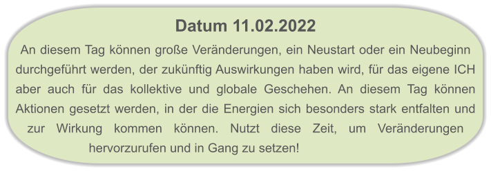 Datum 11.02.2022  An diesem Tag können große Veränderungen, ein Neustart oder ein Neubeginn durchgeführt werden, der zukünftig Auswirkungen haben wird, für das eigene ICH aber auch für das kollektive und globale Geschehen. An diesem Tag können Aktionen gesetzt werden, in der die Energien sich besonders stark entfalten und zur Wirkung kommen können. Nutzt diese Zeit, um Veränderungen hervorzurufen und in Gang zu setzen!