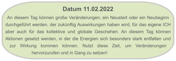 Datum 11.02.2022  An diesem Tag können große Veränderungen, ein Neustart oder ein Neubeginn durchgeführt werden, der zukünftig Auswirkungen haben wird, für das eigene ICH aber auch für das kollektive und globale Geschehen. An diesem Tag können Aktionen gesetzt werden, in der die Energien sich besonders stark entfalten und zur Wirkung kommen können. Nutzt diese Zeit, um Veränderungen hervorzurufen und in Gang zu setzen!