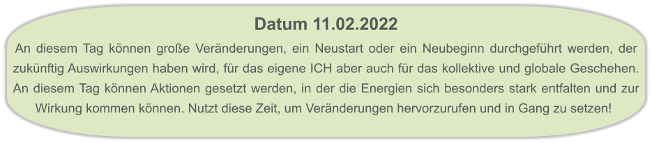 Datum 11.02.2022  An diesem Tag können große Veränderungen, ein Neustart oder ein Neubeginn durchgeführt werden, der zukünftig Auswirkungen haben wird, für das eigene ICH aber auch für das kollektive und globale Geschehen. An diesem Tag können Aktionen gesetzt werden, in der die Energien sich besonders stark entfalten und zur Wirkung kommen können. Nutzt diese Zeit, um Veränderungen hervorzurufen und in Gang zu setzen!