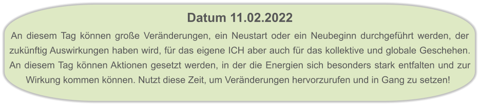 Datum 11.02.2022  An diesem Tag können große Veränderungen, ein Neustart oder ein Neubeginn durchgeführt werden, der zukünftig Auswirkungen haben wird, für das eigene ICH aber auch für das kollektive und globale Geschehen. An diesem Tag können Aktionen gesetzt werden, in der die Energien sich besonders stark entfalten und zur Wirkung kommen können. Nutzt diese Zeit, um Veränderungen hervorzurufen und in Gang zu setzen!