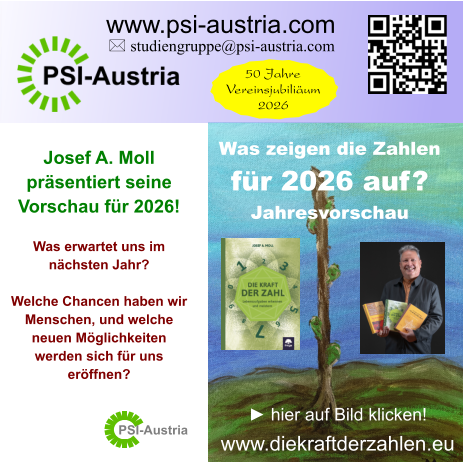 PSI-Austria ► hier auf Bild klicken! www.diekraftderzahlen.eu Josef A. Moll  präsentiert seine  Vorschau für 2026!  Was erwartet uns im nächsten Jahr?  Welche Chancen haben wir Menschen, und welche neuen Möglichkeiten werden sich für uns eröffnen?   Was zeigen die Zahlen für 2026 auf? Jahresvorschau   www.psi-austria.com  studiengruppe@psi-austria.com 50 Jahre Vereinsjubiliäum 2026